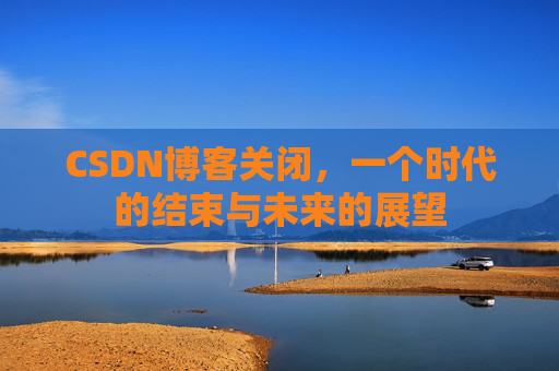 CSDN博客关闭，一个时代的结束与未来的展望